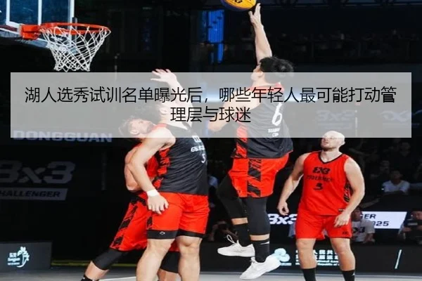 湖人选秀试训名单曝光后，哪些年轻人最可能打动管理层与球迷